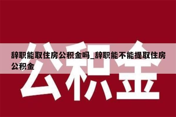 辞职能取住房公积金吗_辞职能不能提取住房公积金