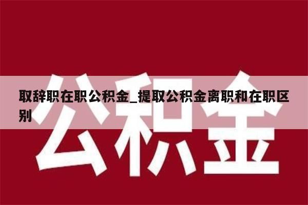 取辞职在职公积金_提取公积金离职和在职区别